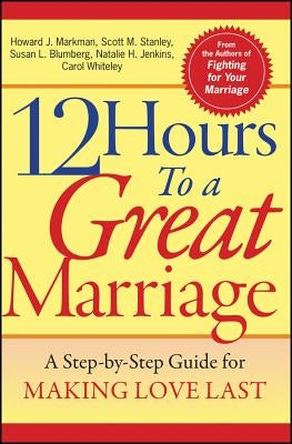 12 Hours to a Great Marriage: A Step-By-Step Guide for Making Love Last by Markman, Howard J.