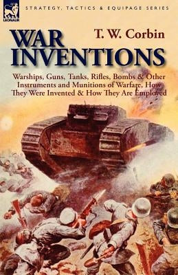 War Inventions: Warships, Guns, Tanks, Rifles, Bombs & Other Instruments and Munitions of Warfare, How They Were Invented & How They A by Corbin, T. W.