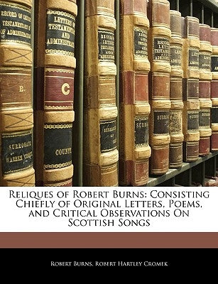 Reliques of Robert Burns: Consisting Chiefly of Original Letters, Poems, and Critical Observations on Scottish Songs by Burns, Robert