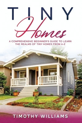 Tiny Homes: A Comprehensive Beginner's Guide to Learn the Realms of Tiny Homes from A-Z by Williams, Timothy
