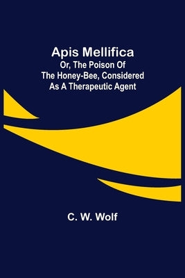Apis Mellifica; or, The Poison of the Honey-Bee, Considered as a Therapeutic Agent by W. Wolf, C.