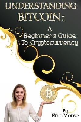 Understanding Bitcoin: A Beginner's Guide to Cryptocurrency by Morse, Eric
