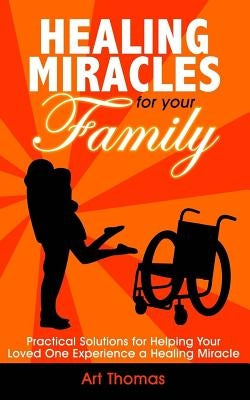 Healing Miracles for Your Family: Practical Solutions for Helping Your Loved One Experience a Healing Miracle by Thomas, Art