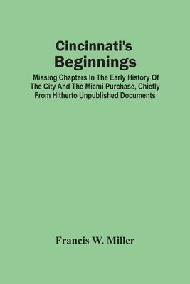 Cincinnati'S Beginnings: Missing Chapters In The Early History Of The City And The Miami Purchase, Chiefly From Hitherto Unpublished Documents by W. Miller, Francis