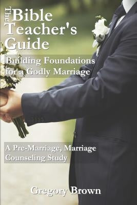 The Bible Teacher's Guide: Building Foundations for a Godly Marriage: A Pre-Marriage, Marriage Counseling Study by Brown, Gregory