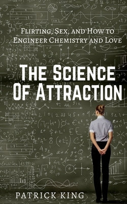 The Science of Attraction: Flirting, Sex, and How to Engineer Chemistry and Love by King, Patrick