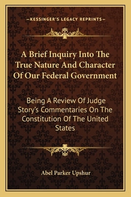 A Brief Inquiry Into the True Nature and Character of Our Federal Government: Being a Review of Judge Story's Commentaries on the Constitution of the by Upshur, Abel Parker