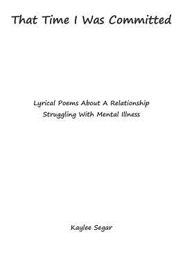 That Time I Was Committed: Lyrical Poetry About A Couple Who Suffer From Mental Illnesses by Segar, Kaylee