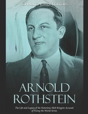 Arnold Rothstein: The Life and Legacy of the Notorious Mob Kingpin Accused of Fixing the World Series by Charles River Editors