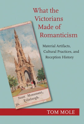 What the Victorians Made of Romanticism: Material Artifacts, Cultural Practices, and Reception History by Mole, Tom