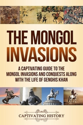The Mongol Invasions: A Captivating Guide to the Mongol Invasions and Conquests along with the Life of Genghis Khan by History, Captivating