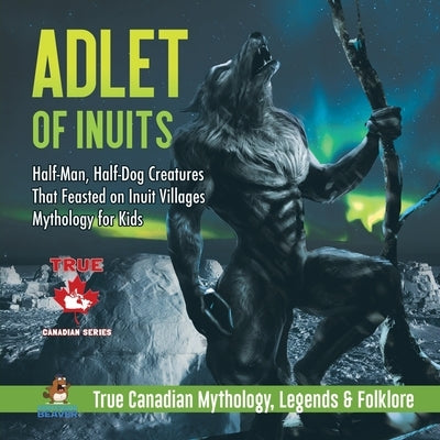 Adlet of Inuits - Half-Man, Half-Dog Creatures That Feasted on Inuit Villages Mythology for Kids True Canadian Mythology, Legends & Folklore by Professor Beaver