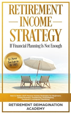 Retirement Income Strategy If Financial Planning Is Not Enough: How to Retire 2019 Passive Income Strategies for Beginners: Airbnb Business, Freelanci by Academy, Retirement Reimagination