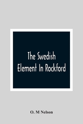 The Swedish Element In Rockford: Industrial, Religious And Social Activities Of Men And Women Of Swedish Descent by M. Nelson, O.