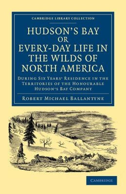Hudson's Bay, Or, Every-Day Life in the Wilds of North America: During Six Years' Residence in the Territories of the Honourable Hudson's Bay Company by Ballantyne, Robert Michael