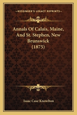Annals Of Calais, Maine, And St. Stephen, New Brunswick (1875) by Knowlton, Isaac Case