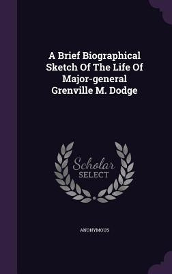 A Brief Biographical Sketch Of The Life Of Major-general Grenville M. Dodge by Anonymous