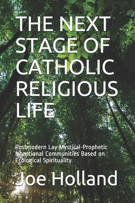 The Next Stage of Catholic Religious Life: Postmodern Lay Mystical-Prophetic Intentional Communities Based on Ecological Spirituality by Holland, Joe
