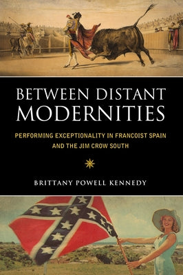 Between Distant Modernities: Performing Exceptionality in Francoist Spain and the Jim Crow South by Kennedy, Brittany Powell