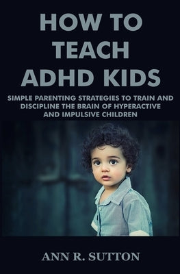 How To Teach ADHD Kids: Simple Parenting Strategies to Train and Discipline The Brain of Hyperactive and Impulsive Children by R. Sutton, Ann