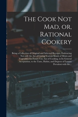 The Cook Not Mad, or, Rational Cookery [microform]: Being a Collection of Original and Selected Receipts, Embracing Not Only the Art of Curing Various by Anonymous