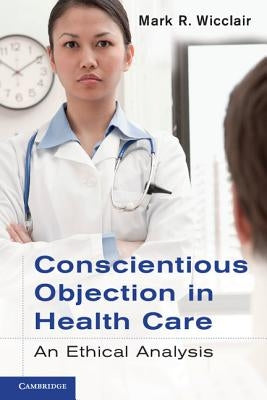 Conscientious Objection in Health Care: An Ethical Analysis by Wicclair, Mark R.