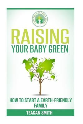 Raising Your Baby Green: How to Start A Earth-Friendly Family by Smith, Teagan