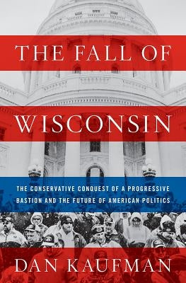 The Fall of Wisconsin: The Conservative Conquest of a Progressive Bastion and the Future of American Politics by Kaufman, Dan
