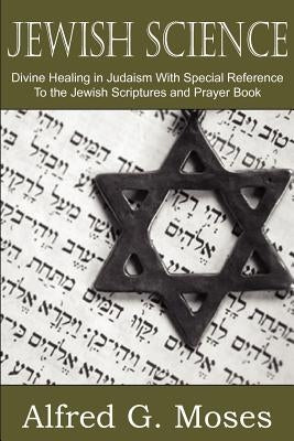 Jewish Science, Divine Healing in Judaism with Special Reference to the Jewish Scriptures and Prayer Book by Moses, Alfred