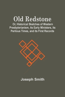 Old Redstone; Or, Historical Sketches Of Western Presbyterianism, Its Early Ministers, Its Perilous Times, And Its First Records by Smith, Joseph