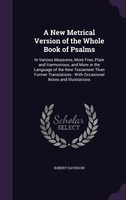 A New Metrical Version of the Whole Book of Psalms: In Various Measures, More Free, Plain and Harmonious, and More in the Language of the New Testamen by Davidson, Robert