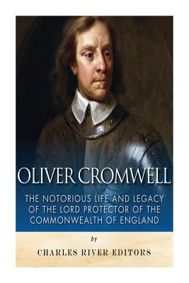 Oliver Cromwell: The Notorious Life and Legacy of the Lord Protector of the Commonwealth of England by Charles River Editors