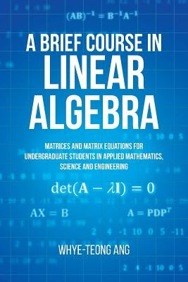 A Brief Course in Linear Algebra: Matrices and Matrix Equations for Undergraduate Students in Applied Mathematics, Science and Engineering by Ang, Whye-Teong