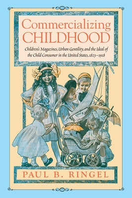 Commercializing Childhood: Children's Magazines, Urban Gentility, and the Ideal of the Child Consumer in the United States, 1823-1918 by Ringel, Paul B.