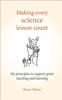 Making Every Science Lesson Count: Six Principles to Support Great Teaching and Learning by Allison, Shaun