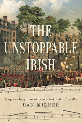 The Unstoppable Irish: Songs and Integration of the New York Irish, 1783-1883 by Milner, Dan