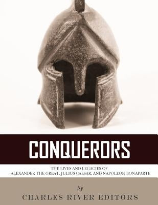 Conquerors: The Lives and Legacies of Alexander the Great, Julius Caesar, and Napoleon Bonaparte by Charles River Editors