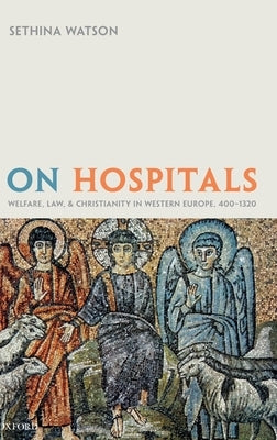 On Hospitals: Welfare, Law, and Christianity in Western Europe, 400-1320 by Watson, Sethina