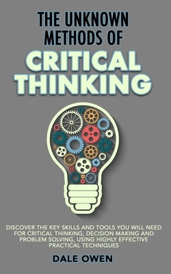 The Unknown Methods of Critical Thinking: Discover The Key Skills and Tools You Will Need for Critical Thinking, Decision Making and Problem Solving, by Owen, Dale
