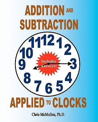 Addition and Subtraction Applied to Clocks: An Arithmetic Workbook to Practice Adding and Subtracting Hours and Minutes to and from Time by McMullen Ph. D., Chris