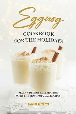 Eggnog Cookbook for The Holidays: Mark A Decent Celebration with The Most Popular Recipes by Ray, Valeria