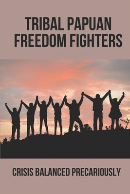 Tribal Papuan Freedom Fighters: Crisis Balanced Precariously: Human Rights Situation In West Papua by Benje, Ruthann