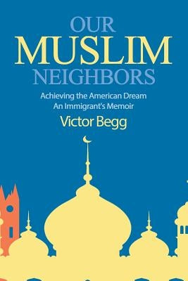 Our Muslim Neighbors: Achieving the American Dream, An Immigrant's Memoir by Begg, Victor