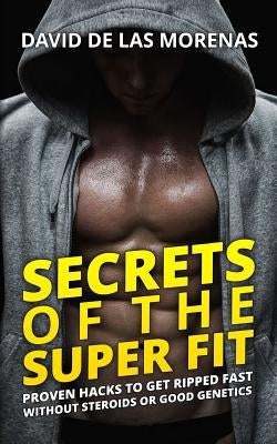 Secrets of the Super Fit: Proven Hacks to Get Ripped Fast Without Steroids or Good Genetics by De Las Morenas, David