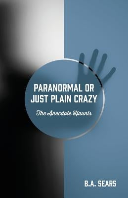 Paranormal or Just Plain Crazy: The Anecdote Haunts by Sears, B. a.