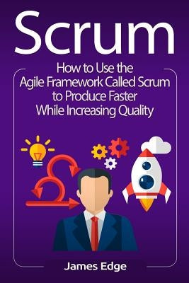 Scrum: How to Use the Agile Framework Called Scrum to Produce Faster While Increasing Quality by Edge, James
