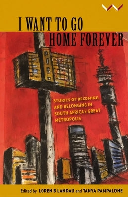 I Want to Go Home Forever: Stories of Becoming and Belonging in South Africa's Great Metropolis by Landau, Loren B.