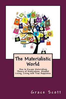 The Materialistic World: How to Escape Materialism, Theory of Materialism, Mindful Living, Living with True Happiness by Scott, Grace