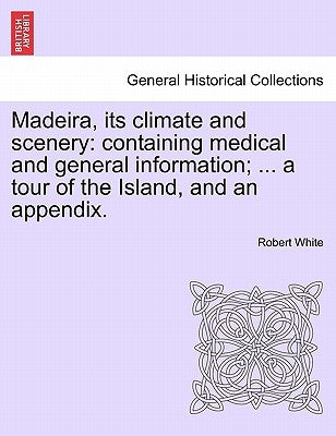 Madeira, Its Climate and Scenery: Containing Medical and General Information; ... a Tour of the Island, and an Appendix. by White, Robert