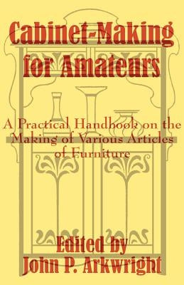 Cabinet-Making for Amateurs: A Practical Handbook on the Making of Various Articles of Furniture by Arkwright, John P.